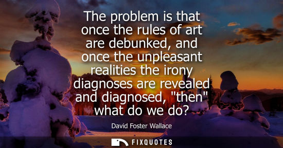 Small: The problem is that once the rules of art are debunked, and once the unpleasant realities the irony dia