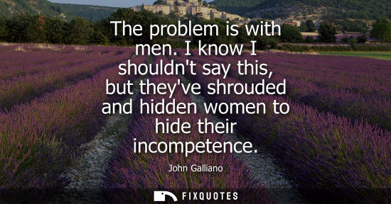 Small: The problem is with men. I know I shouldnt say this, but theyve shrouded and hidden women to hide their