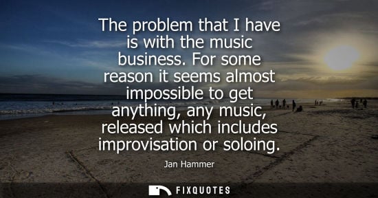 Small: The problem that I have is with the music business. For some reason it seems almost impossible to get a