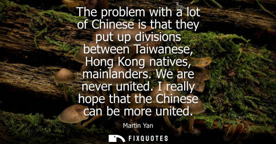 Small: The problem with a lot of Chinese is that they put up divisions between Taiwanese, Hong Kong natives, m