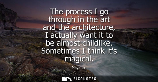 Small: The process I go through in the art and the architecture, I actually want it to be almost childlike. Sometimes