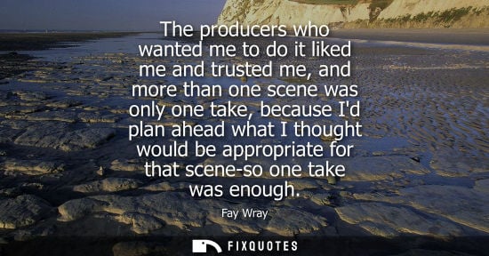 Small: The producers who wanted me to do it liked me and trusted me, and more than one scene was only one take