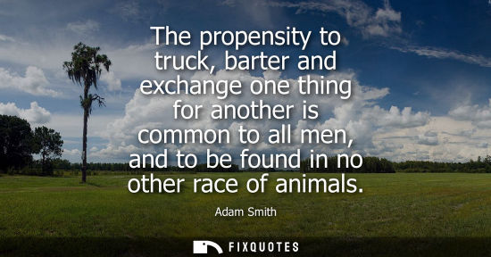 Small: The propensity to truck, barter and exchange one thing for another is common to all men, and to be foun
