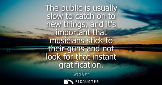 Small: The public is usually slow to catch on to new things, and its important that musicians stick to their g