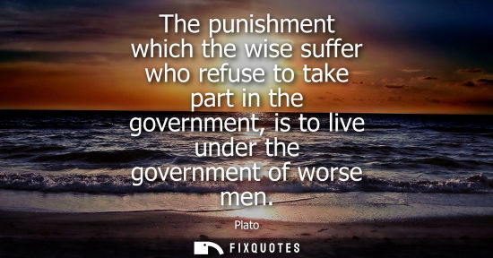 Small: The punishment which the wise suffer who refuse to take part in the government, is to live under the governmen