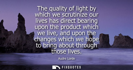 Small: The quality of light by which we scrutinize our lives has direct bearing upon the product which we live