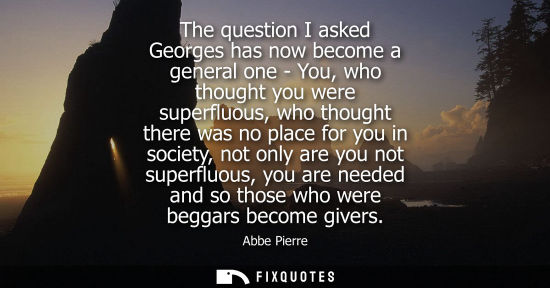 Small: The question I asked Georges has now become a general one - You, who thought you were superfluous, who thought