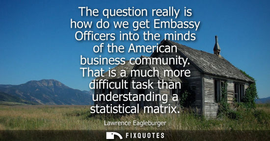 Small: The question really is how do we get Embassy Officers into the minds of the American business community