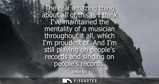 Small: The real amazing thing about all of this is I think Ive maintained the mentality of a musician througho
