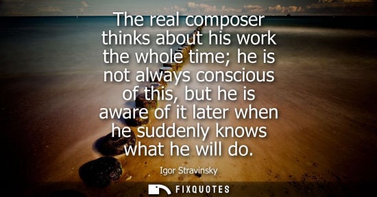 Small: The real composer thinks about his work the whole time he is not always conscious of this, but he is aware of 