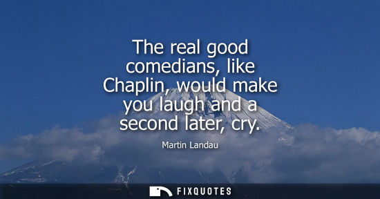 Small: The real good comedians, like Chaplin, would make you laugh and a second later, cry