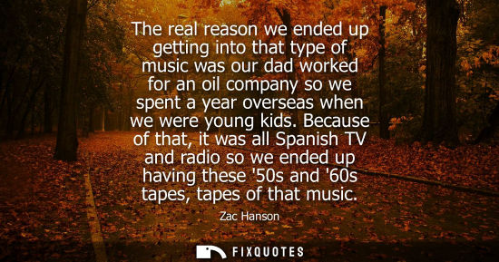 Small: The real reason we ended up getting into that type of music was our dad worked for an oil company so we