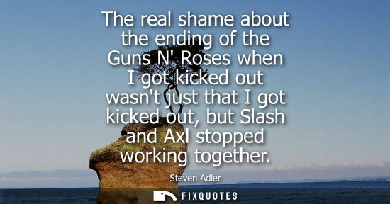 Small: The real shame about the ending of the Guns N Roses when I got kicked out wasnt just that I got kicked 