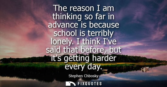 Small: The reason I am thinking so far in advance is because school is terribly lonely. I think Ive said that 