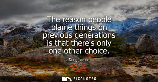 Small: The reason people blame things on previous generations is that theres only one other choice