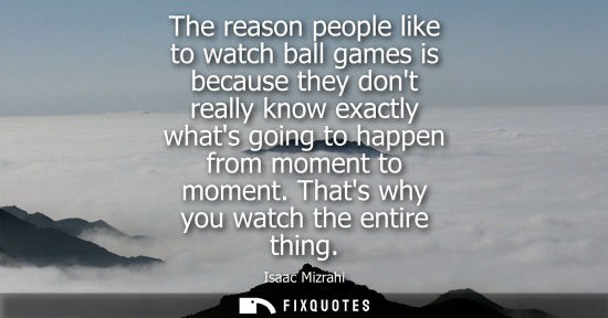 Small: The reason people like to watch ball games is because they dont really know exactly whats going to happ