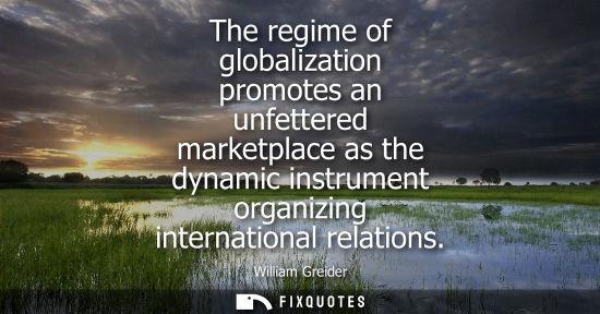Small: The regime of globalization promotes an unfettered marketplace as the dynamic instrument organizing int
