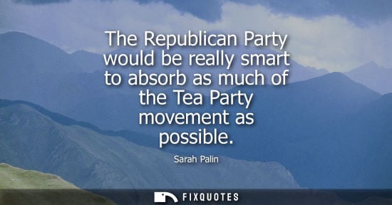 Small: The Republican Party would be really smart to absorb as much of the Tea Party movement as possible