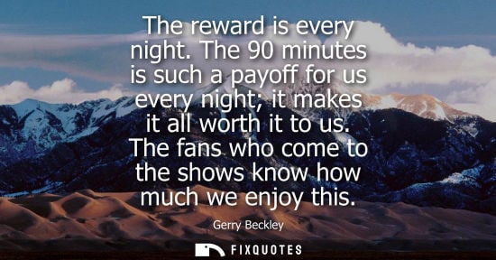 Small: The reward is every night. The 90 minutes is such a payoff for us every night it makes it all worth it 