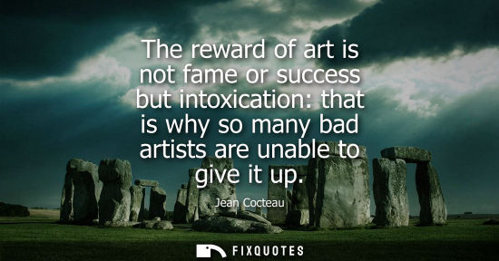 Small: The reward of art is not fame or success but intoxication: that is why so many bad artists are unable t