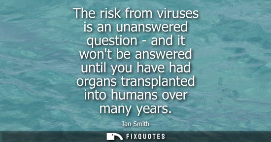 Small: The risk from viruses is an unanswered question - and it wont be answered until you have had organs tra