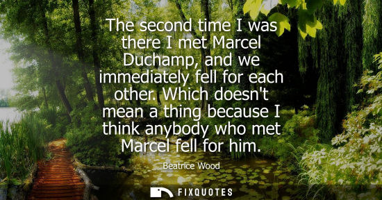 Small: The second time I was there I met Marcel Duchamp, and we immediately fell for each other. Which doesnt 