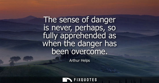 Small: The sense of danger is never, perhaps, so fully apprehended as when the danger has been overcome
