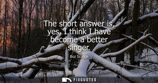 Small: The short answer is, yes, I think I have become a better singer