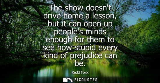 Small: The show doesnt drive home a lesson, but it can open up peoples minds enough for them to see how stupid