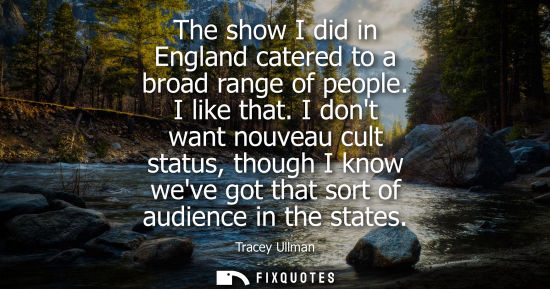 Small: The show I did in England catered to a broad range of people. I like that. I dont want nouveau cult sta