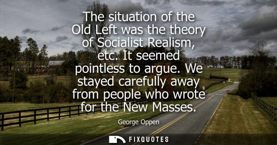 Small: The situation of the Old Left was the theory of Socialist Realism, etc. It seemed pointless to argue.