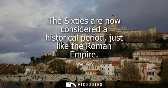 Small: The Sixties are now considered a historical period, just like the Roman Empire - Dave Barry