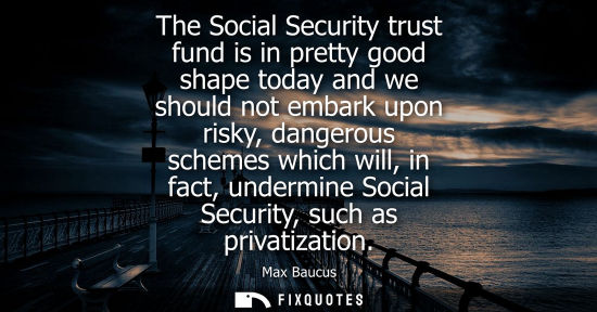 Small: The Social Security trust fund is in pretty good shape today and we should not embark upon risky, dange