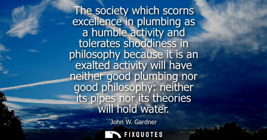 Small: The society which scorns excellence in plumbing as a humble activity and tolerates shoddiness in philos