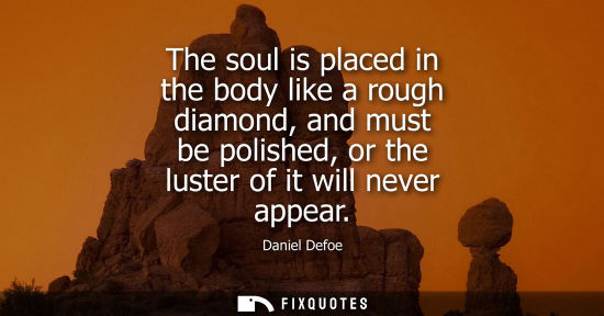Small: The soul is placed in the body like a rough diamond, and must be polished, or the luster of it will nev