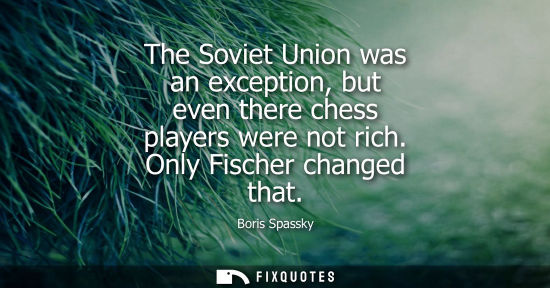 Small: The Soviet Union was an exception, but even there chess players were not rich. Only Fischer changed that