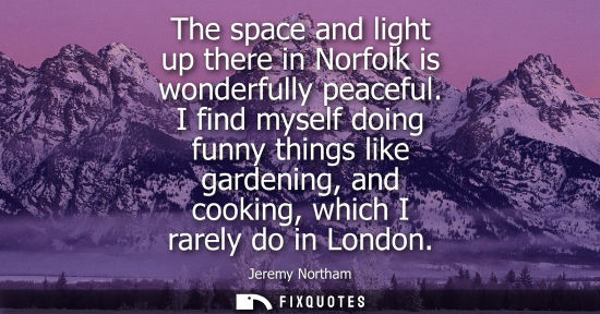 Small: The space and light up there in Norfolk is wonderfully peaceful. I find myself doing funny things like gardeni