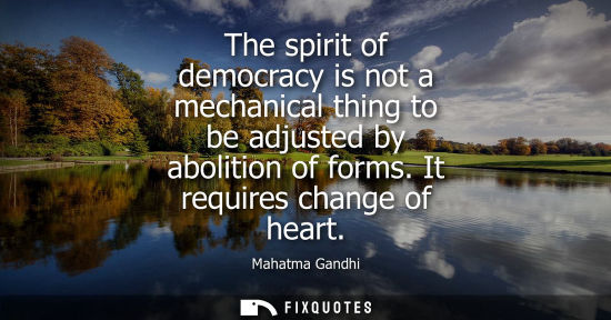 Small: The spirit of democracy is not a mechanical thing to be adjusted by abolition of forms. It requires change of 