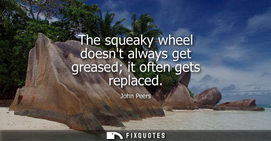 Small: The squeaky wheel doesnt always get greased it often gets replaced