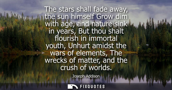 Small: The stars shall fade away, the sun himself Grow dim with age, and nature sink in years, But thou shalt flouris