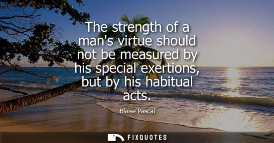 Small: The strength of a mans virtue should not be measured by his special exertions, but by his habitual acts