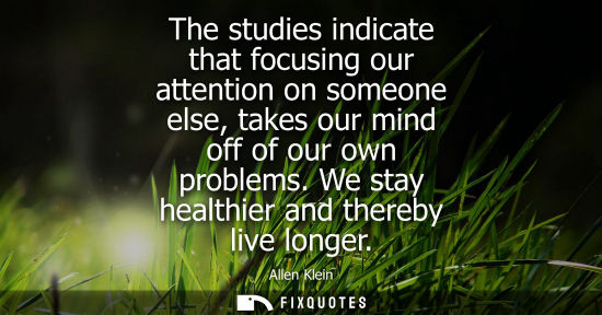 Small: The studies indicate that focusing our attention on someone else, takes our mind off of our own problem