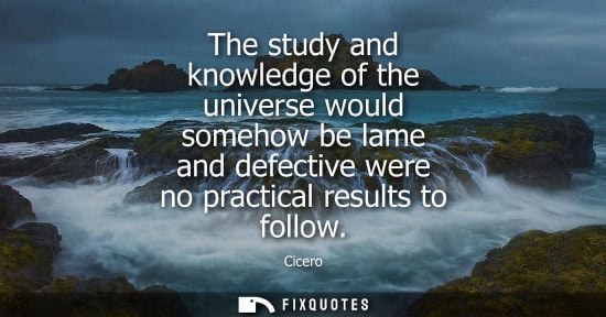 Small: The study and knowledge of the universe would somehow be lame and defective were no practical results to follo