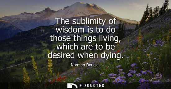 Small: The sublimity of wisdom is to do those things living, which are to be desired when dying