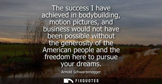 Small: The success I have achieved in bodybuilding, motion pictures, and business would not have been possible withou