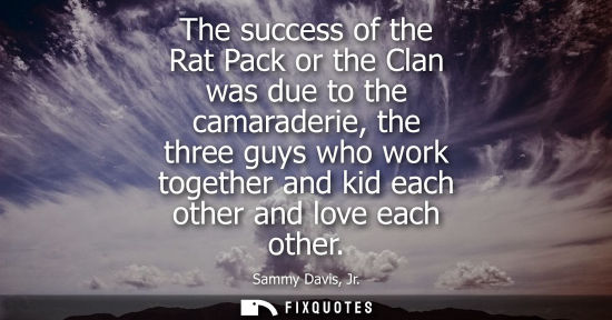 Small: The success of the Rat Pack or the Clan was due to the camaraderie, the three guys who work together an
