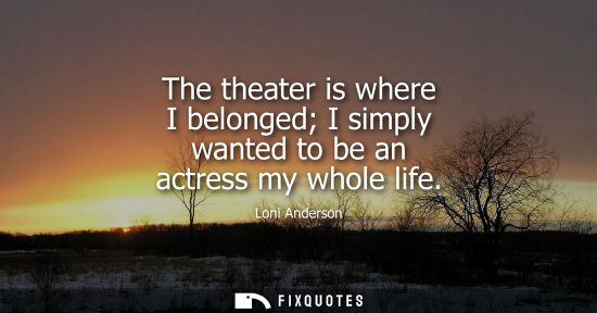 Small: The theater is where I belonged I simply wanted to be an actress my whole life