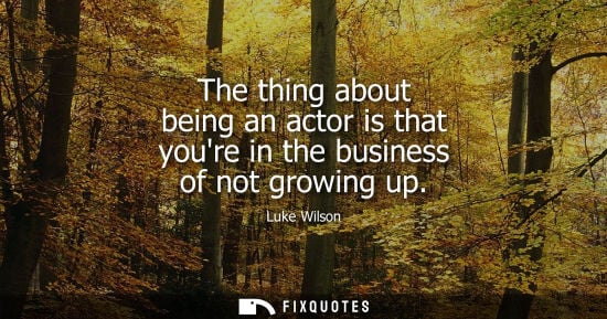 Small: The thing about being an actor is that youre in the business of not growing up