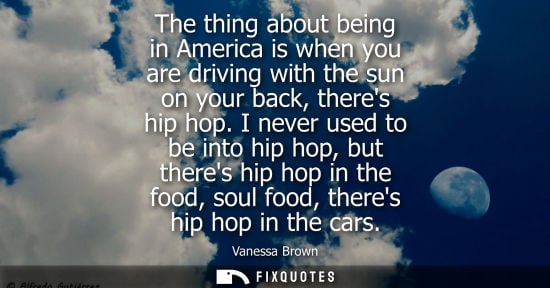 Small: The thing about being in America is when you are driving with the sun on your back, theres hip hop. I never us