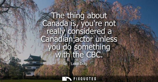 Small: The thing about Canada is, youre not really considered a Canadian actor unless you do something with th